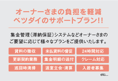 オーナーさまの負担を軽減ベツダイのサポートプラン!!集金管理（滞納保証）システムなどオーナーさまのご要望に応じて様々なプランをご提供いたします。賃料の徴収 未払賃料の督促 24時間対応 更新契約業務 集金明細の送付 クレーム対応 巡回時清掃 退室立会・清算 入居者募集 etc...